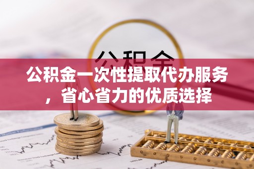 松桃公积金一次性提取代办服务，省心省力的优质选择