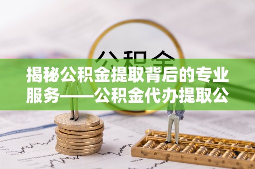 松桃揭秘公积金提取背后的专业服务——公积金代办提取公司的角色与价值
