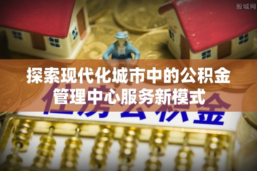 松桃探索现代化城市中的公积金管理中心服务新模式
