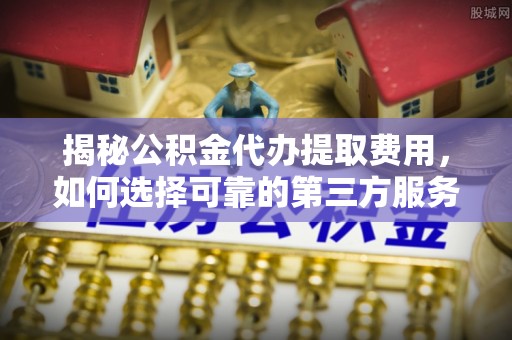 松桃揭秘公积金代办提取费用，如何选择可靠的第三方服务