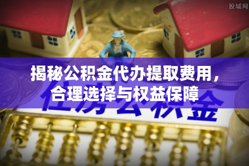 松桃揭秘公积金代办提取费用，合理选择与权益保障