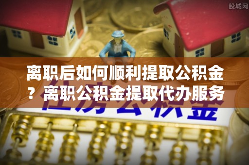 松桃离职后如何顺利提取公积金？离职公积金提取代办服务帮你搞定！