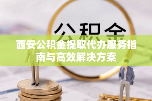 松桃西安公积金提取代办服务指南与高效解决方案