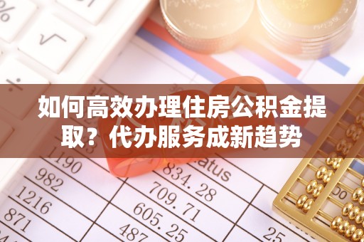 松桃如何高效办理住房公积金提取？代办服务成新趋势