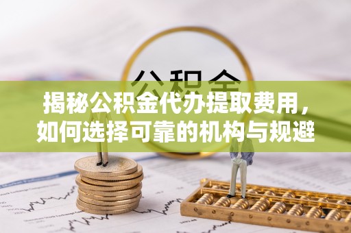 松桃揭秘公积金代办提取费用，如何选择可靠的机构与规避潜在风险