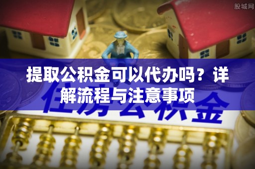 松桃提取公积金可以代办吗？详解流程与注意事项