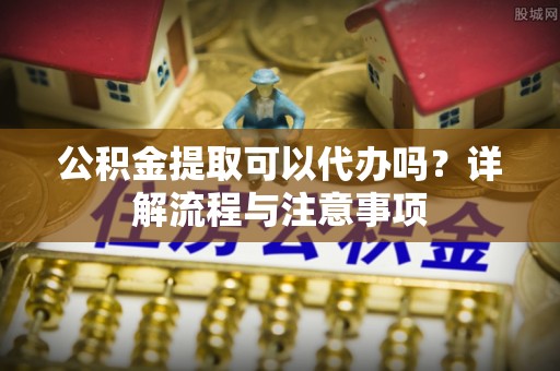 松桃公积金提取可以代办吗？详解流程与注意事项