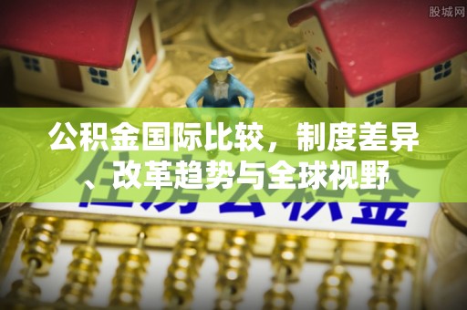 松桃公积金国际比较，制度差异、改革趋势与全球视野