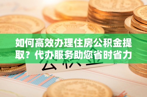 松桃如何高效办理住房公积金提取？代办服务助您省时省力