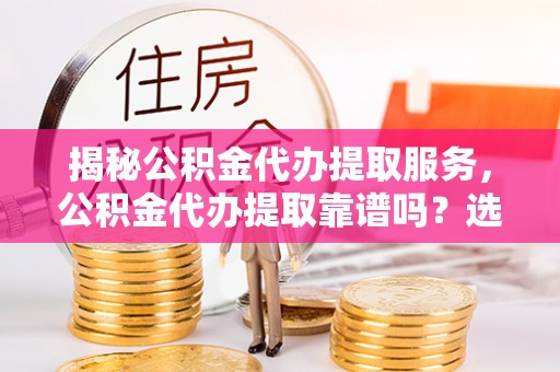 松桃揭秘公积金代办提取服务，公积金代办提取靠谱吗？选择需谨慎