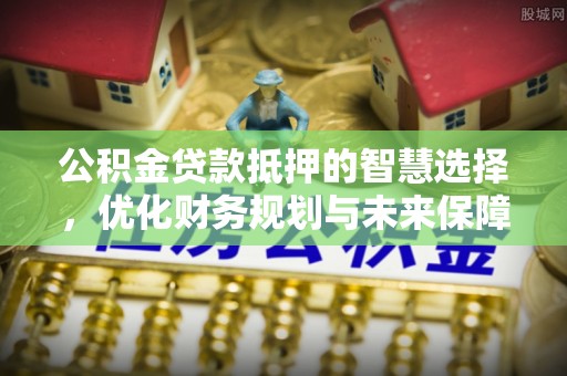 松桃公积金贷款抵押的智慧选择，优化财务规划与未来保障
