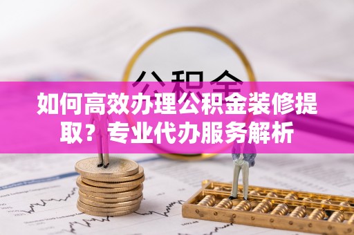松桃如何高效办理公积金装修提取？专业代办服务解析