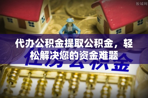 松桃代办公积金提取公积金，轻松解决您的资金难题