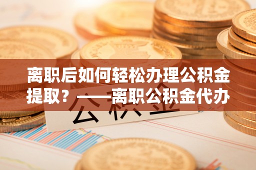 松桃离职后如何轻松办理公积金提取？——离职公积金代办提取服务详解