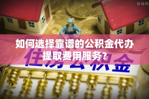 松桃如何选择靠谱的公积金代办提取费用服务？