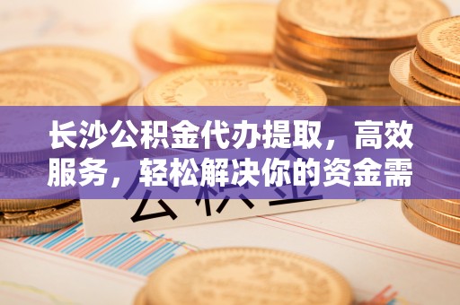 松桃长沙公积金代办提取，高效服务，轻松解决你的资金需求