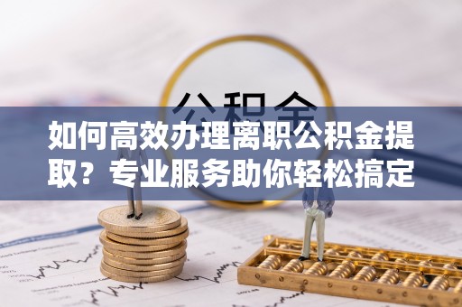松桃如何高效办理离职公积金提取？专业服务助你轻松搞定