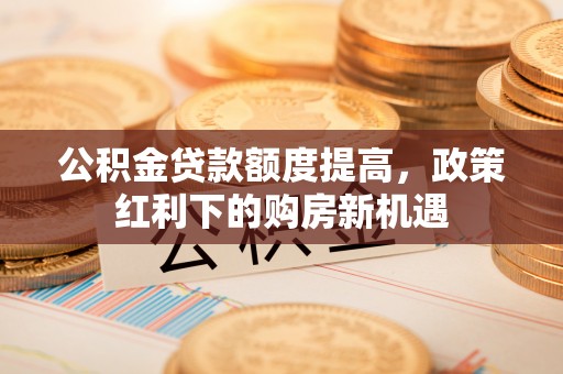 松桃公积金贷款额度提高，政策红利下的购房新机遇