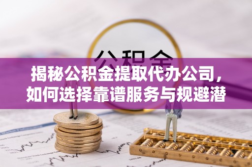 松桃揭秘公积金提取代办公司，如何选择靠谱服务与规避潜在风险