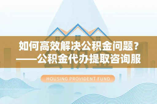 松桃如何高效解决公积金问题？——公积金代办提取咨询服务指南