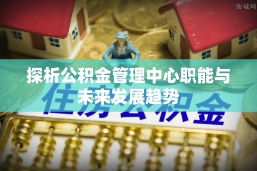 松桃探析公积金管理中心职能与未来发展趋势