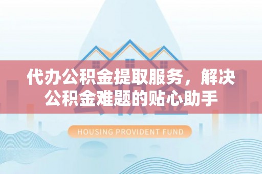 松桃代办公积金提取服务，解决公积金难题的贴心助手