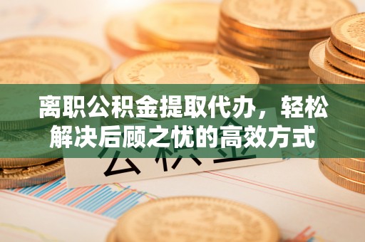 松桃离职公积金提取代办，轻松解决后顾之忧的高效方式