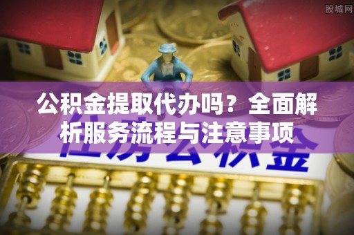 松桃公积金提取代办吗？全面解析服务流程与注意事项