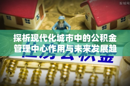松桃探析现代化城市中的公积金管理中心作用与未来发展趋势