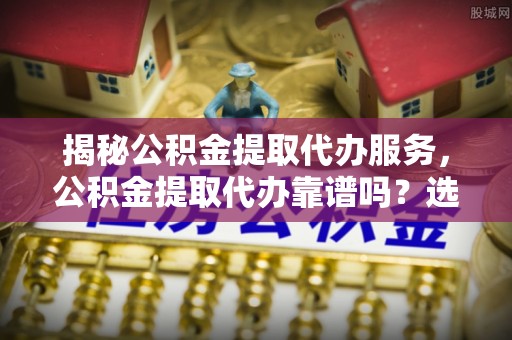 松桃揭秘公积金提取代办服务，公积金提取代办靠谱吗？选择需谨慎
