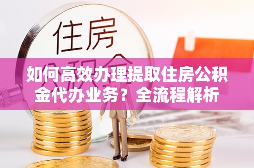松桃如何高效办理提取住房公积金代办业务？全流程解析