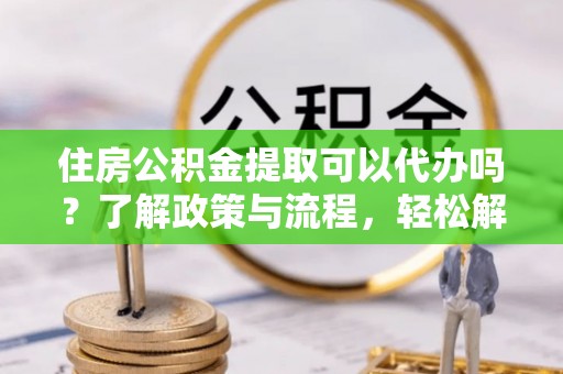 松桃住房公积金提取可以代办吗？了解政策与流程，轻松解决疑惑
