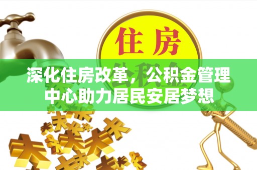 松桃深化住房改革，公积金管理中心助力居民安居梦想