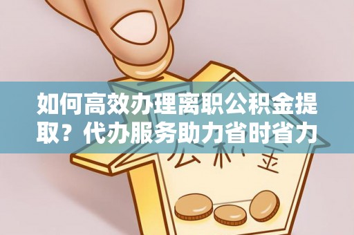 松桃如何高效办理离职公积金提取？代办服务助力省时省力