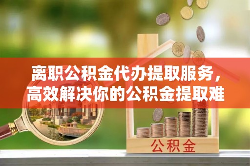 松桃离职公积金代办提取服务，高效解决你的公积金提取难题