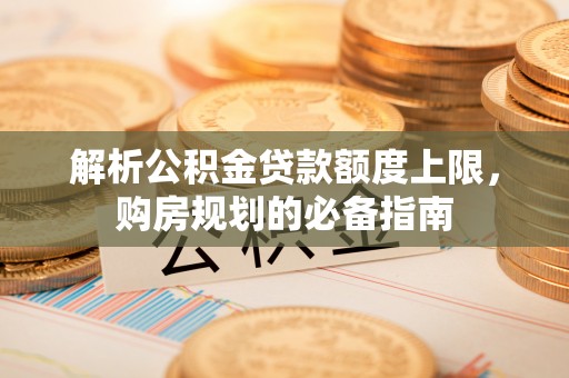 松桃解析公积金贷款额度上限，购房规划的必备指南