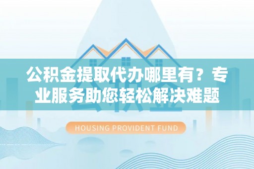 松桃公积金提取代办哪里有？专业服务助您轻松解决难题
