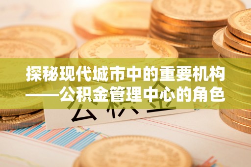 松桃探秘现代城市中的重要机构——公积金管理中心的角色与使命