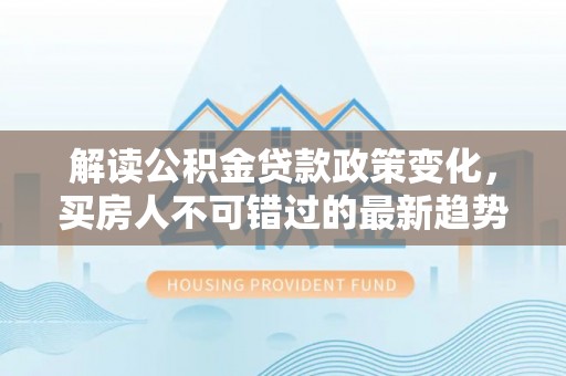 松桃解读公积金贷款政策变化，买房人不可错过的最新趋势