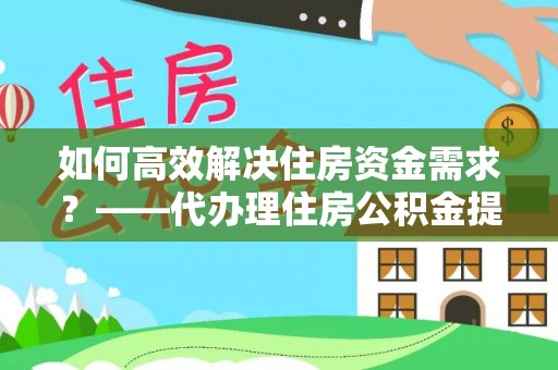 松桃如何高效解决住房资金需求？——代办理住房公积金提取服务全解析