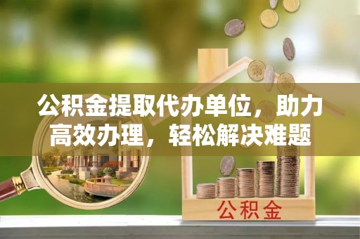 松桃公积金提取代办单位，助力高效办理，轻松解决难题