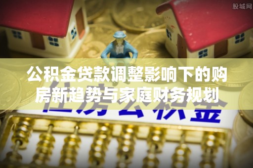 松桃公积金贷款调整影响下的购房新趋势与家庭财务规划