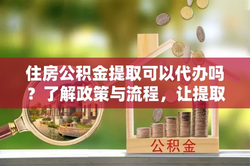 松桃住房公积金提取可以代办吗？了解政策与流程，让提取更便捷