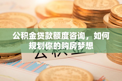 松桃公积金贷款额度咨询，如何规划你的购房梦想