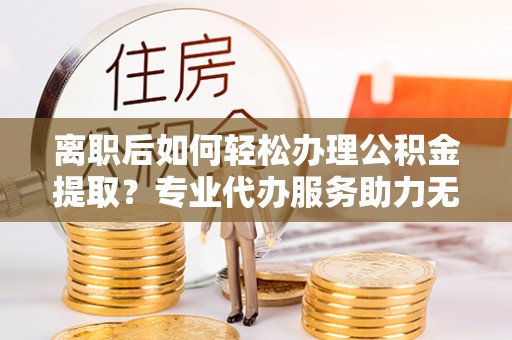 松桃离职后如何轻松办理公积金提取？专业代办服务助力无忧