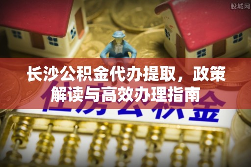 松桃长沙公积金代办提取，政策解读与高效办理指南
