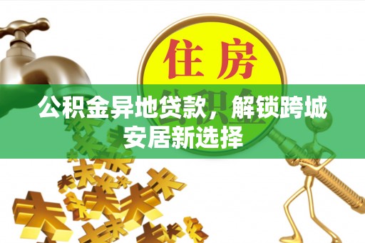 松桃公积金异地贷款，解锁跨城安居新选择