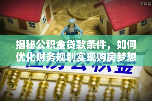 松桃揭秘公积金贷款条件，如何优化财务规划实现购房梦想
