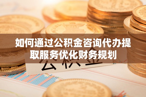 松桃如何通过公积金咨询代办提取服务优化财务规划