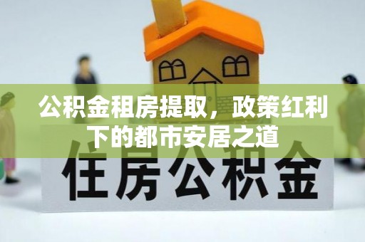 松桃公积金租房提取，政策红利下的都市安居之道
